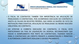 • O FISCAL DE CONTRATOS TAMBÉM TEM IMPORTÂNCIA NA APLICAÇÃO DE
PENALIDADES À CONTRATADA, POIS ACOMPANHA EXECUÇÃO DO CONTRATO E
ANOTA AS FALHAS EM REGISTRO PRÓPRIO, QUE SERÃO AS RAZÕES DE FATO DA
MOTIVAÇÃO PARA EVENTUAL APLICAÇÃO DE PENALIDADE OU MESMO RESCISÃO
UNILATERAL DO CONTRATO.
• AO ATESTAR A CORRETA EXECUÇÃO DO CONTRATO, O FISCAL ESTÁ
PARTICIPANDO DA FASE DE LIQUIDAÇÃO DA DESPESA, RECONHECENDO QUE
HOUVE O ADIMPLEMENTO POR PARTE DO CONTRATADO, FAZENDO NASCER
PARA O CONTRATADO UM CRÉDITO PERANTE A ADMINISTRAÇÃO E PERMITIDO
À AUTORIDADE COMPETENTE REALIZAR O DEVIDO PAGAMENTO.
 