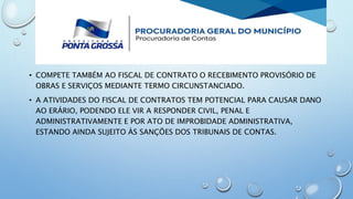 • COMPETE TAMBÉM AO FISCAL DE CONTRATO O RECEBIMENTO PROVISÓRIO DE
OBRAS E SERVIÇOS MEDIANTE TERMO CIRCUNSTANCIADO.
• A ATIVIDADES DO FISCAL DE CONTRATOS TEM POTENCIAL PARA CAUSAR DANO
AO ERÁRIO, PODENDO ELE VIR A RESPONDER CIVIL, PENAL E
ADMINISTRATIVAMENTE E POR ATO DE IMPROBIDADE ADMINISTRATIVA,
ESTANDO AINDA SUJEITO ÀS SANÇÕES DOS TRIBUNAIS DE CONTAS.
 