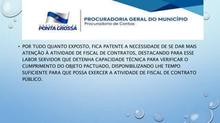 • POR TUDO QUANTO EXPOSTO, FICA PATENTE A NECESSIDADE DE SE DAR MAIS
ATENÇÃO À ATIVIDADE DE FISCAL DE CONTRATOS, DESTACANDO PARA ESSE
LABOR SERVIDOR QUE DETENHA CAPACIDADE TÉCNICA PARA VERIFICAR O
CUMPRIMENTO DO OBJETO PACTUADO, DISPONIBILIZANDO LHE TEMPO
SUFICIENTE PARA QUE POSSA EXERCER A ATIVIDADE DE FISCAL DE CONTRATO
PÚBLICO.
 
