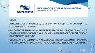 • COMO:
• A) NECESSIDADE DE PRORROGAÇÃO DE CONTRATO, CUJA MANUTENÇÃO JÁ NÃO
SE APRESENTA VANTAJOSA;
• B) CONTRATAR EMERGENCIALMENTE SE SE TRATAR DE SERVIÇOS DE NATUREZA
CONTÍNUA IMPRESCINDÍVEL E NÃO HOUVER A POSSIBILIDADE DE PRORROGAÇÃO
DO CONTRATO VINCENDO;
• C) ATRASAR O ATENDIMENTO À NECESSIDADE INTERNA DA ADMINISTRAÇÃO OU
MESMO COMPROMETENDO A PRESTAÇÃO DE SERVIÇO ESSENCIAL À SOCIEDADE.
 