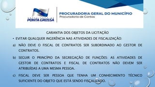 GARANTIA DOS OBJETOS DA LICITAÇÃO
• EVITAR QUALQUER INGERÊNCIA NAS ATIVIDADES DE FISCALIZAÇÃO:
a) NÃO DEVE O FISCAL DE CONTRATOS SER SUBORDINADO AO GESTOR DE
CONTRATOS.
b) SEGUIR O PRINCÍPIO DA SEGREGAÇÃO DE FUNÇÕES: AS ATIVIDADES DE
GESTOR DE CONTRATOS E FISCAL DE CONTRATOS NÃO DEVEM SER
ATRIBUÍDAS A UMA MESMA PESSOA.
c) FISCAL DEVE SER PESSOA QUE TENHA UM CONHECIMENTO TÉCNICO
SUFICIENTE DO OBJETO QUE ESTÁ SENDO FISCALIZADO.
 