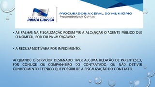 • AS FALHAS NA FISCALIZAÇÃO PODEM VIR A ALCANÇAR O AGENTE PÚBLICO QUE
O NOMEOU, POR CULPA IN ELIGENDO.
• A RECUSA MOTIVADA POR IMPEDIMENTO:
A) QUANDO O SERVIDOR DESIGNADO TIVER ALGUMA RELAÇÃO DE PARENTESCO,
FOR CÔNJUGE OU COMPANHEIRO DO CONTRATADO, OU NÃO DETIVER
CONHECIMENTO TÉCNICO QUE POSSIBILITE A FISCALIZAÇÃO DO CONTRATO.
 