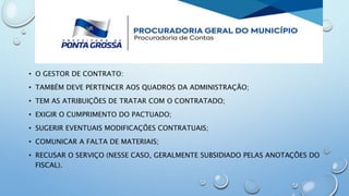 • O GESTOR DE CONTRATO:
• TAMBÉM DEVE PERTENCER AOS QUADROS DA ADMINISTRAÇÃO;
• TEM AS ATRIBUIÇÕES DE TRATAR COM O CONTRATADO;
• EXIGIR O CUMPRIMENTO DO PACTUADO;
• SUGERIR EVENTUAIS MODIFICAÇÕES CONTRATUAIS;
• COMUNICAR A FALTA DE MATERIAIS;
• RECUSAR O SERVIÇO (NESSE CASO, GERALMENTE SUBSIDIADO PELAS ANOTAÇÕES DO
FISCAL).
 