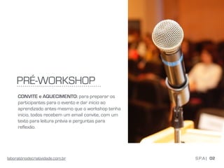 PRÉ-WORKSHOP
CONVITE e AQUECIMENTO: para preparar os
participantes para o evento e dar início ao
aprendizado antes mesmo que o workshop tenha
início, todos recebem um email convite, com um
texto para leitura prévia e perguntas para
reflexão.
02S.P.A |laboratóriodecriatividade.com.br
 
