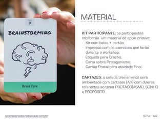 MATERIAL
KIT PARTICIPANTE: os participantes
receberão um material de apoio criativo:
- Kit com balas + cartão;
- Impresso com os exercícios que farão
durante o workshop;
- Etiqueta para Crachá;
- Carta sobre Protagonismo;
- Cartão Postal para atividade Final.
CARTAZES: a sala de treinamento será
ambientada com cartazes (A1) com dizeres
referentes ao tema PROTAGONISMO, SONHO
e PROPÓSITO.
03S.P.A |laboratóriodecriatividade.com.br
 
