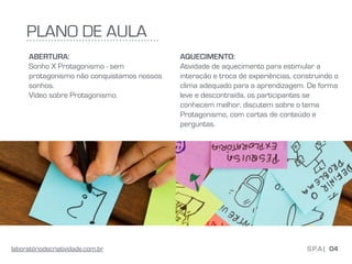 PLANO DE AULA
ABERTURA:
Sonho X Protagonismo - sem
protagonismo não conquistamos nossos
sonhos.
Vídeo sobre Protagonismo.
04S.P.A |laboratóriodecriatividade.com.br
AQUECIMENTO:
Atividade de aquecimento para estimular a
interação e troca de experiências, construindo o
clima adequado para a aprendizagem. De forma
leve e descontraída, os participantes se
conhecem melhor, discutem sobre o tema
Protagonismo, com cartas de conteúdo e
perguntas.
 