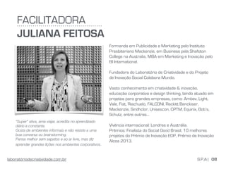 Formanda em Publicidade e Marketing pelo Instituto
Presbiteriano Mackenzie, em Business pela Shafston
College na Australia, MBA em Marketing e Inovação pelo
BI International.
Fundadora do Laboratório de Criatividade e do Projeto
de Inovação Social Colabora Mundo. 
Vasto conhecimento em criatividade & inovação,
educação corporativa e design thinking, tendo atuado em
projetos para grandes empresas, como: Ambev, Light,
Vale, Fiat, Riachuelo, FALCONI, Reckitt Benckiser,
Mackenzie, Sindhclor, Unisescon, CPTM, Equinix, Bob’s,
Schutz, entre outras... 
 
Vivência internacional: Londres e Austrália. 
Prêmios: Finalista do Social Good Brasil, 10 melhores
projetos do Prêmio de Inovação EDP, Prêmio de Inovação
Alcoa 2013.
“Super” ativa, ama viajar, acredita no aprendizado
diário e constante.
Gosta de ambientes informais e não resiste a uma
boa conversa ou brainstorming. 
Pensa melhor sem sapatos e ao ar livre, mas diz
aprender grandes lições nos ambientes corporativos. 
FACILITADORA
JULIANA FEITOSA
08S.P.A |laboratóriodecriatividade.com.br
 