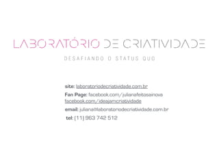 site: laboratoriodecriatividade.com.br
Fan Page: facebook.com/julianafeitosainova
facebook.com/ideajamcriatividade
email: juliana@laboratoriodecriatividade.com.br
tel: (11) 963 742 512
 