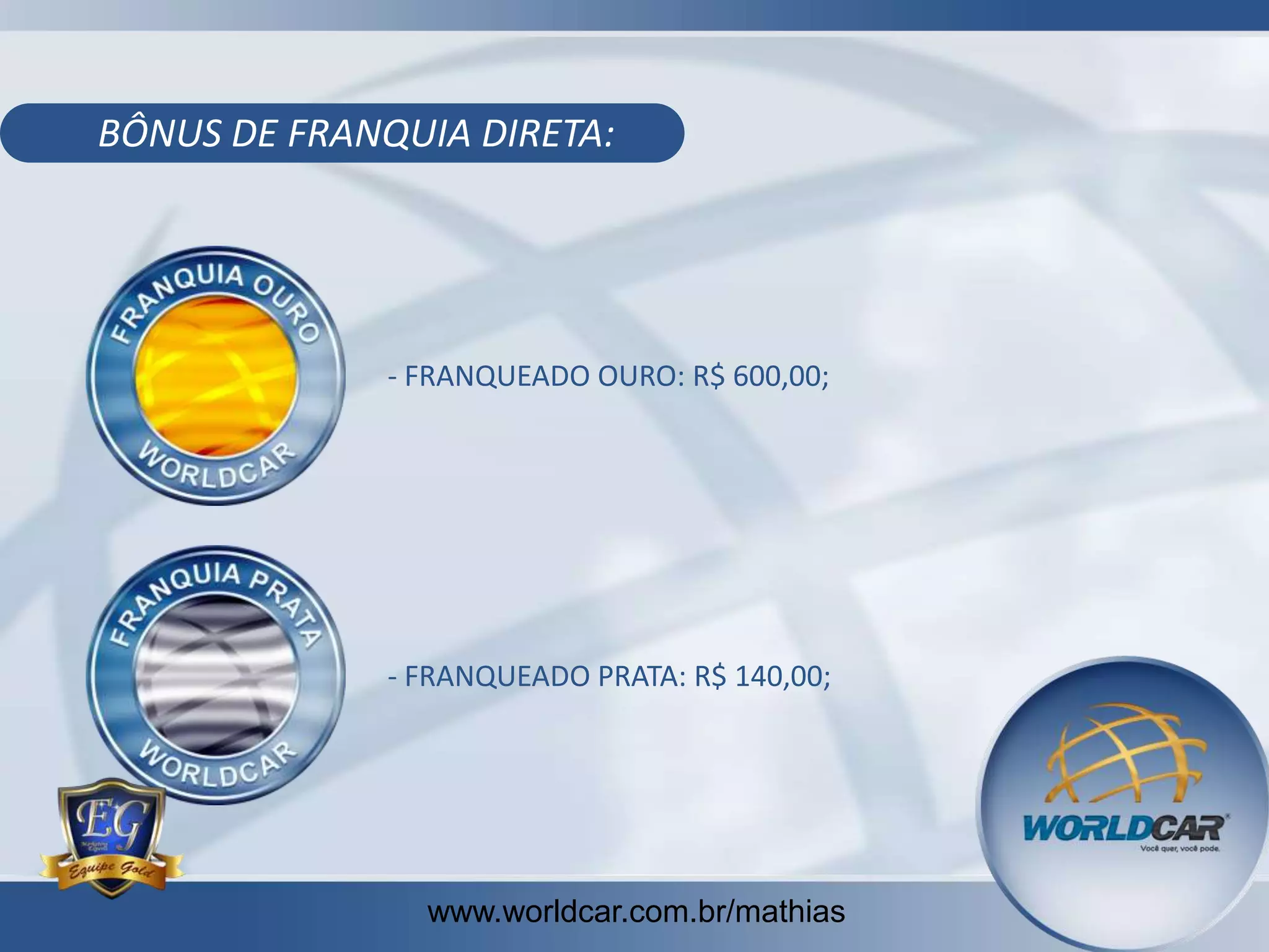 BÔNUS DE FRANQUIA DIRETA:

- FRANQUEADO OURO: R$ 600,00;

- FRANQUEADO PRATA: R$ 140,00;

www.worldcar.com.br/mathias

 