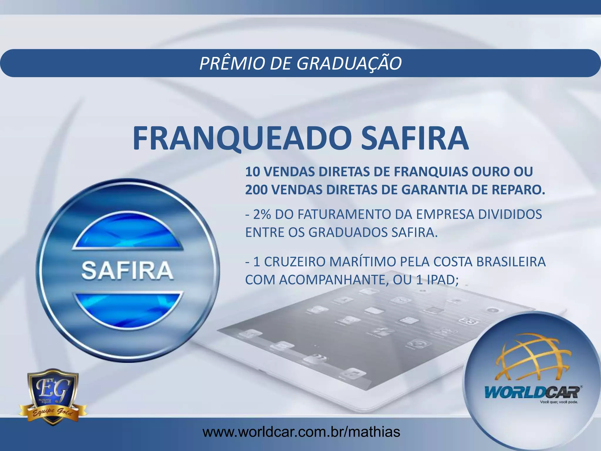 PRÊMIO DE GRADUAÇÃO

FRANQUEADO SAFIRA
10 VENDAS DIRETAS DE FRANQUIAS OURO OU
200 VENDAS DIRETAS DE GARANTIA DE REPARO.
- 2% DO FATURAMENTO DA EMPRESA DIVIDIDOS
ENTRE OS GRADUADOS SAFIRA.
- 1 CRUZEIRO MARÍTIMO PELA COSTA BRASILEIRA
COM ACOMPANHANTE, OU 1 IPAD;

www.worldcar.com.br/mathias
www.worldcar.com.br/mathias

 