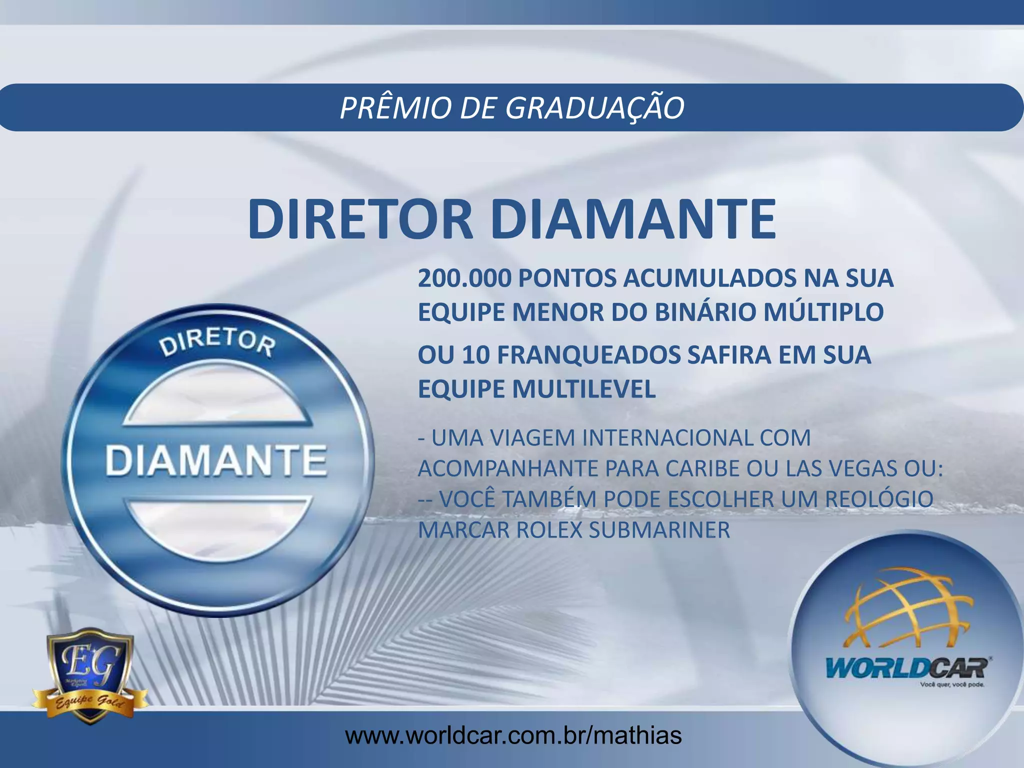 PRÊMIO DE GRADUAÇÃO

DIRETOR DIAMANTE
200.000 PONTOS ACUMULADOS NA SUA
EQUIPE MENOR DO BINÁRIO MÚLTIPLO
OU 10 FRANQUEADOS SAFIRA EM SUA
EQUIPE MULTILEVEL
- UMA VIAGEM INTERNACIONAL COM
ACOMPANHANTE PARA CARIBE OU LAS VEGAS OU:
-- VOCÊ TAMBÉM PODE ESCOLHER UM REOLÓGIO
MARCAR ROLEX SUBMARINER

www.worldcar.com.br/mathias
www.worldcar.com.br/mathias

 