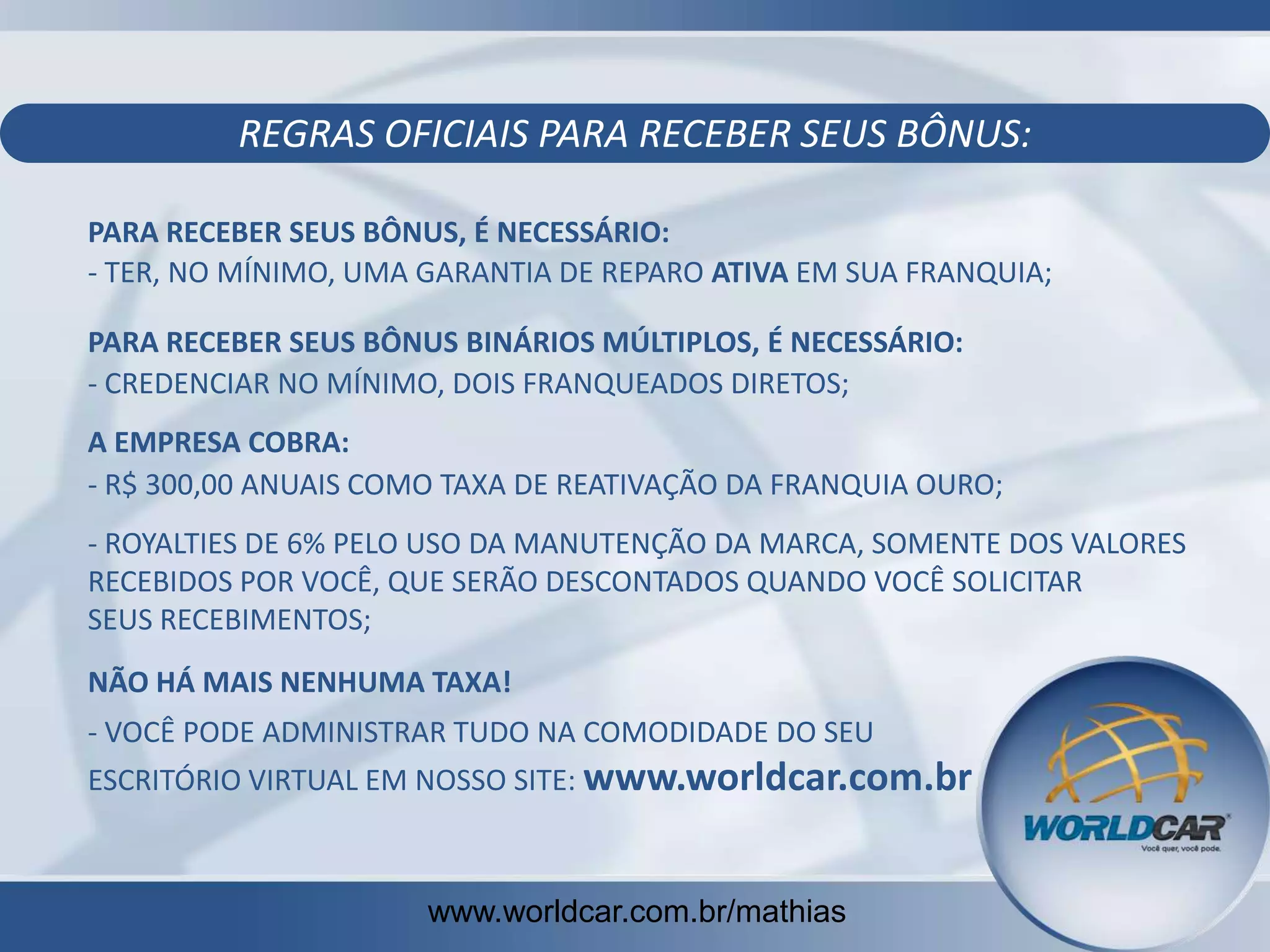 REGRAS OFICIAIS PARA RECEBER SEUS BÔNUS:
PARA RECEBER SEUS BÔNUS, É NECESSÁRIO:
- TER, NO MÍNIMO, UMA GARANTIA DE REPARO ATIVA EM SUA FRANQUIA;
PARA RECEBER SEUS BÔNUS BINÁRIOS MÚLTIPLOS, É NECESSÁRIO:
- CREDENCIAR NO MÍNIMO, DOIS FRANQUEADOS DIRETOS;
A EMPRESA COBRA:
- R$ 300,00 ANUAIS COMO TAXA DE REATIVAÇÃO DA FRANQUIA OURO;

- ROYALTIES DE 6% PELO USO DA MANUTENÇÃO DA MARCA, SOMENTE DOS VALORES
RECEBIDOS POR VOCÊ, QUE SERÃO DESCONTADOS QUANDO VOCÊ SOLICITAR
SEUS RECEBIMENTOS;
NÃO HÁ MAIS NENHUMA TAXA!
- VOCÊ PODE ADMINISTRAR TUDO NA COMODIDADE DO SEU
ESCRITÓRIO VIRTUAL EM NOSSO SITE: www.worldcar.com.br

www.worldcar.com.br/mathias

 