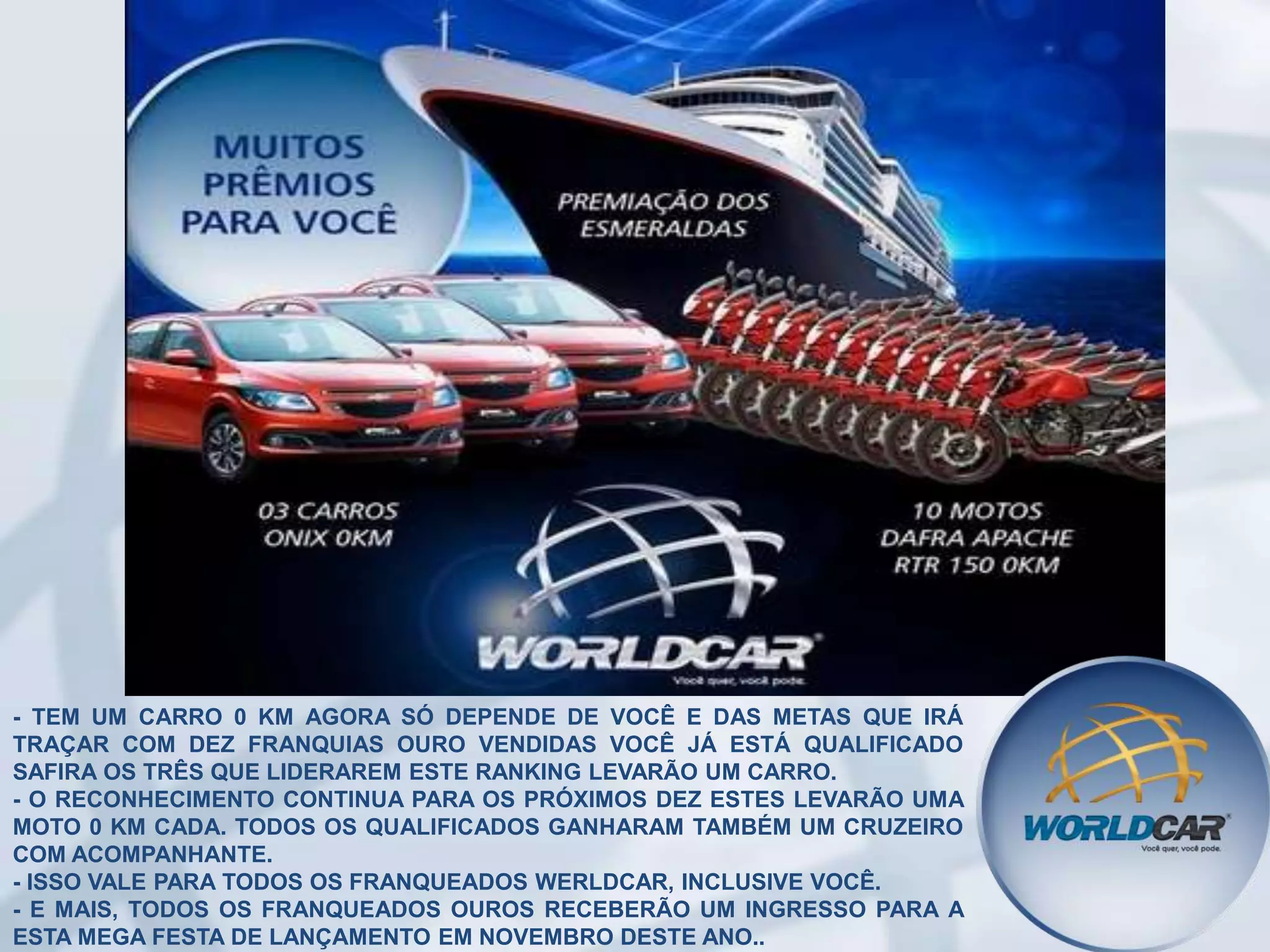 - TEM UM CARRO 0 KM AGORA SÓ DEPENDE DE VOCÊ E DAS METAS QUE IRÁ
TRAÇAR COM DEZ FRANQUIAS OURO VENDIDAS VOCÊ JÁ ESTÁ QUALIFICADO
SAFIRA OS TRÊS QUE LIDERAREM ESTE RANKING LEVARÃO UM CARRO.
- O RECONHECIMENTO CONTINUA PARA OS PRÓXIMOS DEZ ESTES LEVARÃO UMA
MOTO 0 KM CADA. TODOS OS QUALIFICADOS GANHARAM TAMBÉM UM CRUZEIRO
COM ACOMPANHANTE.
- ISSO VALE PARA TODOS OS FRANQUEADOS WERLDCAR, INCLUSIVE VOCÊ.
- E MAIS, TODOS OS FRANQUEADOS OUROS RECEBERÃO UM INGRESSO PARA A
ESTA MEGA FESTA DE LANÇAMENTO EM NOVEMBRO DESTE ANO..

 