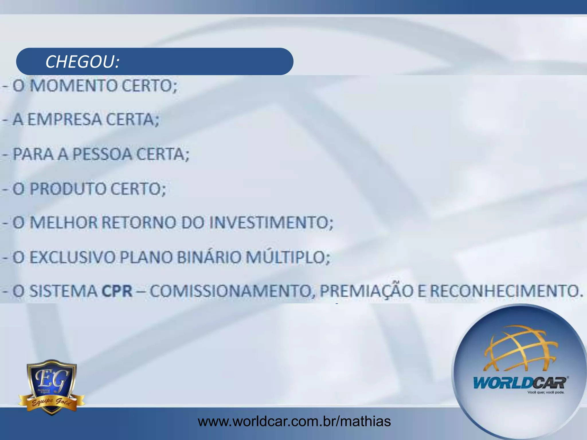 CHEGOU:

- O MOMENTO CERTO;
- A EMPRESA CERTA;
- PARA A PESSOA CERTA;
- O PRODUTO CERTO;
- O MELHOR RETORNO DO INVESTIMENTO;
- O EXCLUSIVO PLANO BINÁRIO MÚLTIPLO;
- O SISTEMA CPR – COMISSIONAMENTO, PREMIAÇÃO E RECONHECIMENTO.

www.worldcar.com.br/mathias

 
