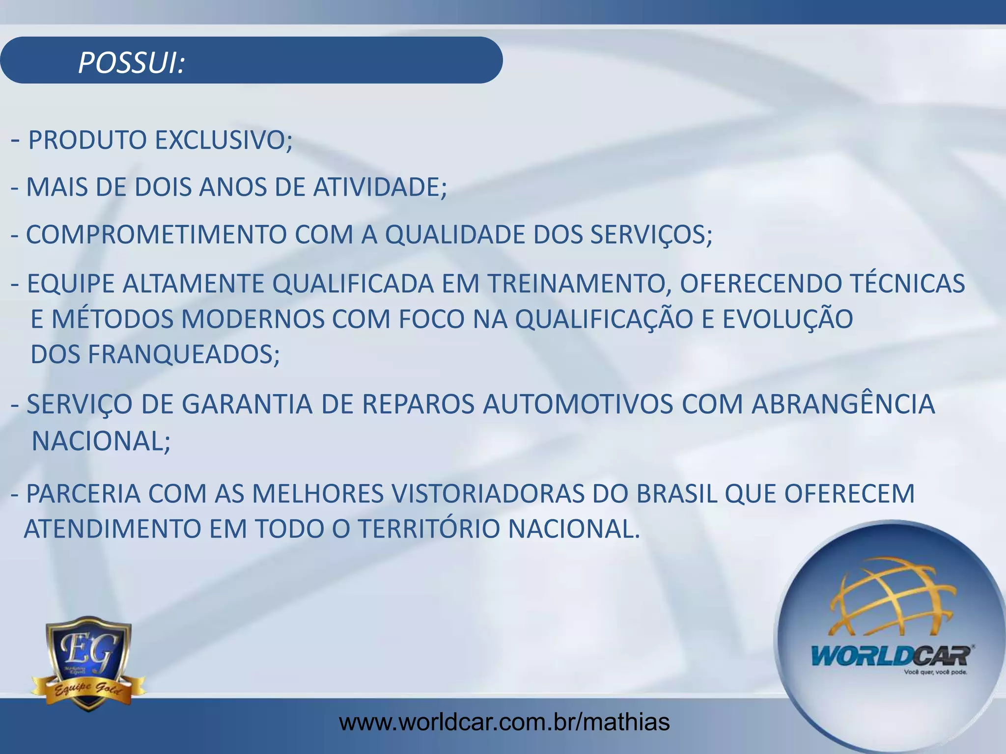 POSSUI:

- PRODUTO EXCLUSIVO;
- MAIS DE DOIS ANOS DE ATIVIDADE;
- COMPROMETIMENTO COM A QUALIDADE DOS SERVIÇOS;

- EQUIPE ALTAMENTE QUALIFICADA EM TREINAMENTO, OFERECENDO TÉCNICAS
E MÉTODOS MODERNOS COM FOCO NA QUALIFICAÇÃO E EVOLUÇÃO
DOS FRANQUEADOS;
- SERVIÇO DE GARANTIA DE REPAROS AUTOMOTIVOS COM ABRANGÊNCIA
NACIONAL;
- PARCERIA COM AS MELHORES VISTORIADORAS DO BRASIL QUE OFERECEM
ATENDIMENTO EM TODO O TERRITÓRIO NACIONAL.

www.worldcar.com.br/mathias

 
