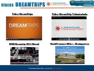 Vídeo DreamTripsVídeo DreamTrips Vídeo DreamTrip VoluntariadoVídeo DreamTrip Voluntariado
RMDDreamtrip 2015RMDDreamtrip 2015 HawaiiHawaii WorldVenturesWorldVentures Office - HeadquartersOffice - Headquarters
"O momento não se evita... cria-se", by Hugo Figueiredo
 