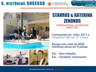 "O momento não se evita... cria-se", by Hugo Figueiredo
STAVROS & KATERINA
ZENONOS
INTERNATIONAL MARKETING
DIRECTOR
Começaram em Julho, 2011 e
chegaram IMD em 21 meses.
Equipa com mais de 9000
membros ativos em 9 países
Ela – Sem trabalho
Ele – Vendedor Automoveis
 