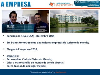 • Fundada no Texas(USA) - Dezembro 2005;
• Em 9 anos tornou-se uma das maiores empresas de turismo do mundo;
• Chegou à Europa em 2010;
• Objectivo:
- Ser o melhor Club de Férias do Mundo;
- Criar a maior família do mundo de venda directa;
- Fazer do mundo um lugar melhor;
"O momento não se evita... cria-se", by Hugo Figueiredo
 