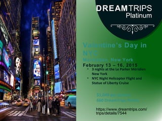 Valentine’s Day in
NYC
Manhattan, New York
February 13 – 16, 2015
https://www.dreamtrips.com/
trips/details/7544
• 3 nights at the Le Parker Méridien
New York
• NYC Night Helicopter Flight and
Statue of Liberty Cruise
$1,049 per person
660 DreamTrips Points
DREAMTRIPS
Platinum
 