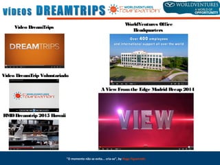 Vídeo DreamTripsVídeo DreamTrips
Vídeo DreamTrip VoluntariadoVídeo DreamTrip Voluntariado
RMDDreamtrip 2015RMDDreamtrip 2015 HawaiiHawaii
WorldVenturesWorldVentures OfficeOffice
HeadquartersHeadquarters
"O momento não se evita... cria-se", by Hugo Figueiredo
A View Fromthe Edge Madrid Recap 2014A View Fromthe Edge Madrid Recap 2014
 