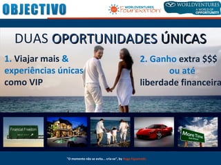 DUAS OPORTUNIDADESOPORTUNIDADES ÚNICASÚNICAS
1. Viajar mais &
experiências únicas
como VIP
2. Ganho extra $$$
ou até
liberdade financeira
"O momento não se evita... cria-se", by Hugo Figueiredo
 