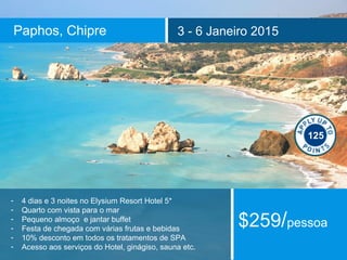 Paphos, Chipre 3 - 6 Janeiro 2015 
- 4 dias e 3 noites no Elysium Resort Hotel 5* 
- Quarto com vista para o mar 
- Pequeno almoço e jantar buffet 
- Festa de chegada com várias frutas e bebidas 
- 10% desconto em todos os tratamentos de SPA 
- Acesso aos serviços do Hotel, ginágiso, sauna etc. 
125 
$259/pessoa 
 