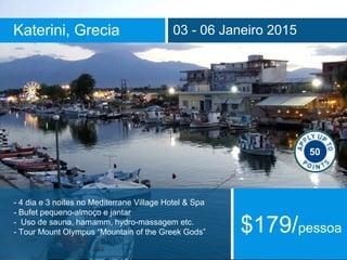 Katerini, Grecia 03 - 06 Janeiro 2015 
50 
- 4 dia e 3 noites no Mediterrane Village Hotel & Spa 
- Bufet pequeno-almoço e jantar 
- Uso de sauna, hamamm, hydro-massagem etc. 
- Tour Mount Olympus “Mountain of the Greek Gods” $179/pessoa 
 