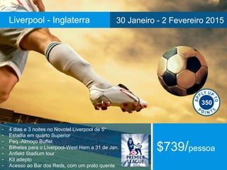 Liverpool - Inglaterra 30 Janeiro - 2 Fevereiro 2015 
- 4 dias e 3 noites no Novotel Liverpool de 5* 
- Estadia em quarto Superior 
- Peq.-Almoço Buffet 
- Bilhetes para o Liverpool-West Ham a 31 de Jan. 
- Anfield Stadium tour 
- Kit adepto 
- Acesso ao Bar dos Reds, com um prato quente 
350 
$739/pessoa 
 