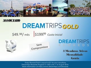 $49. 9 8 / mês $199.9 9 Custo Inicial 
Sem 
Compromisso 
GGOOLLDD 
Every Reward Point is equal as $1 for your vacations 
Dreamtrips Rewards Program is valid until 1st of August 2014. 
More information at https://www.dreamtrips.com/rewards 
AASSSSOOCCIIAADDOO 
4 Membros Ativos 
Mensalidade 
Grátis 
 
