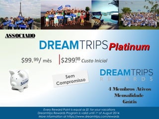 $99. 9 9 / mês $299.9 8 Custo Inicial 
Sem 
Compromisso 
PPllaattiinnuumm 
Every Reward Point is equal as $1 for your vacations 
Dreamtrips Rewards Program is valid until 1st of August 2014. 
More information at https://www.dreamtrips.com/rewards 
AASSSSOOCCIIAADDOO 
4 Membros Ativos 
Mensalidade 
Grátis 
 