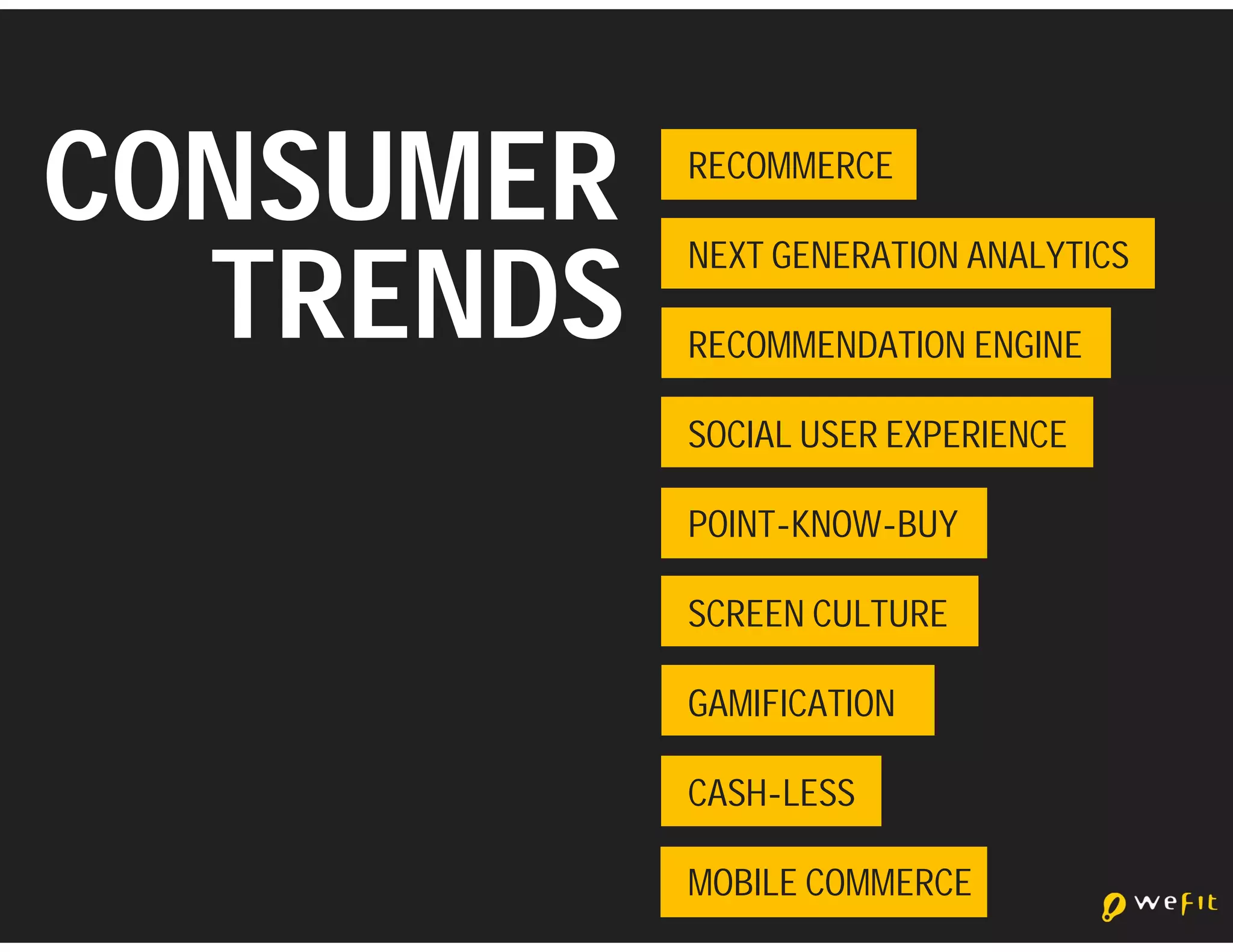 CONSUMER   RECOMMERCE



  TRENDS
           NEXT GENERATION ANALYTICS

           RECOMMENDATION ENGINE

           SOCIAL USER EXPERIENCE

           POINT-KNOW-BUY

           SCREEN CULTURE

           GAMIFICATION

           CASH-LESS

           MOBILE COMMERCE
 