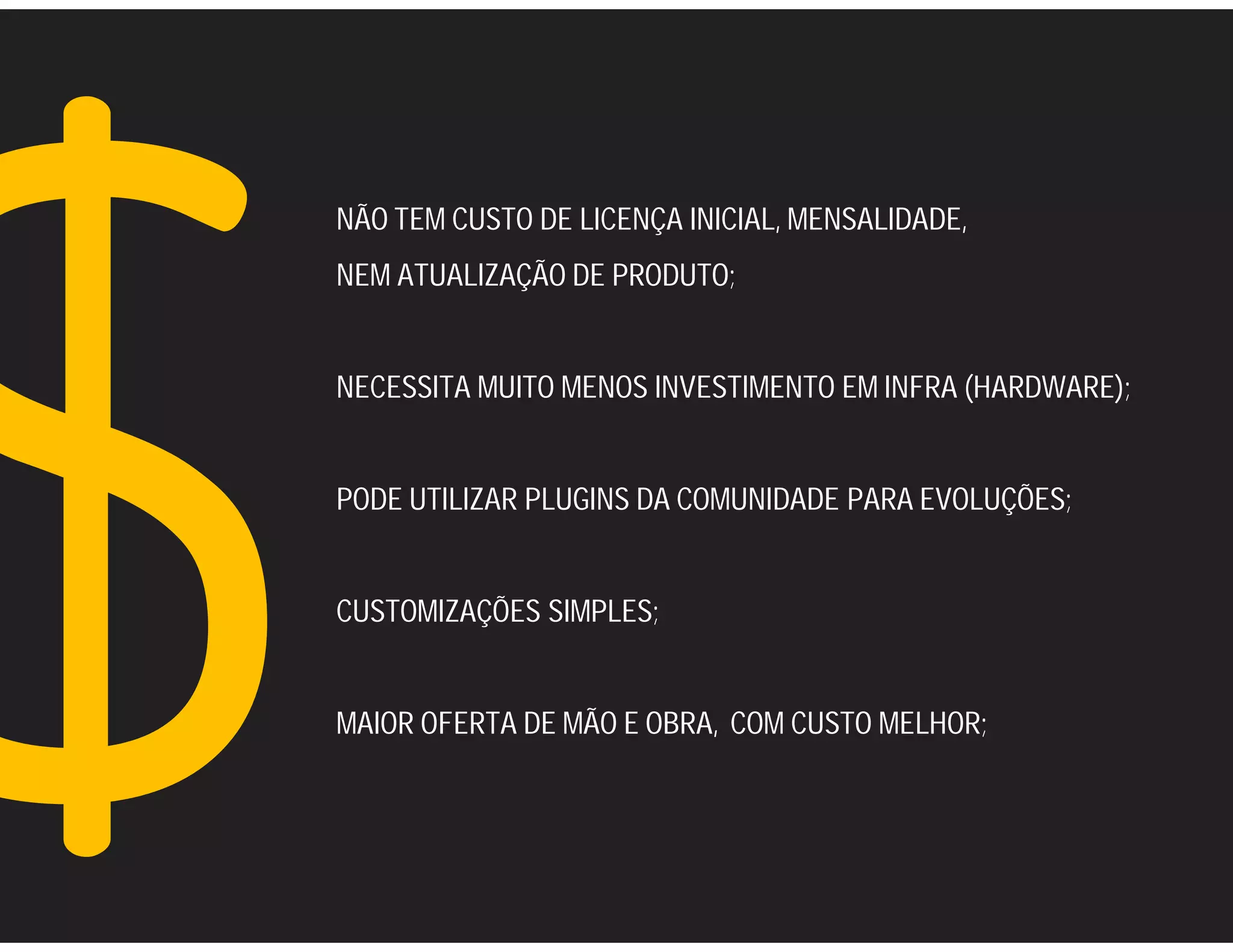 NÃO TEM CUSTO DE LICENÇA INICIAL, MENSALIDADE,
NEM ATUALIZAÇÃO DE PRODUTO;


NECESSITA MUITO MENOS INVESTIMENTO EM INFRA (HARDWARE);


PODE UTILIZAR PLUGINS DA COMUNIDADE PARA EVOLUÇÕES;


CUSTOMIZAÇÕES SIMPLES;


MAIOR OFERTA DE MÃO E OBRA, COM CUSTO MELHOR;
 