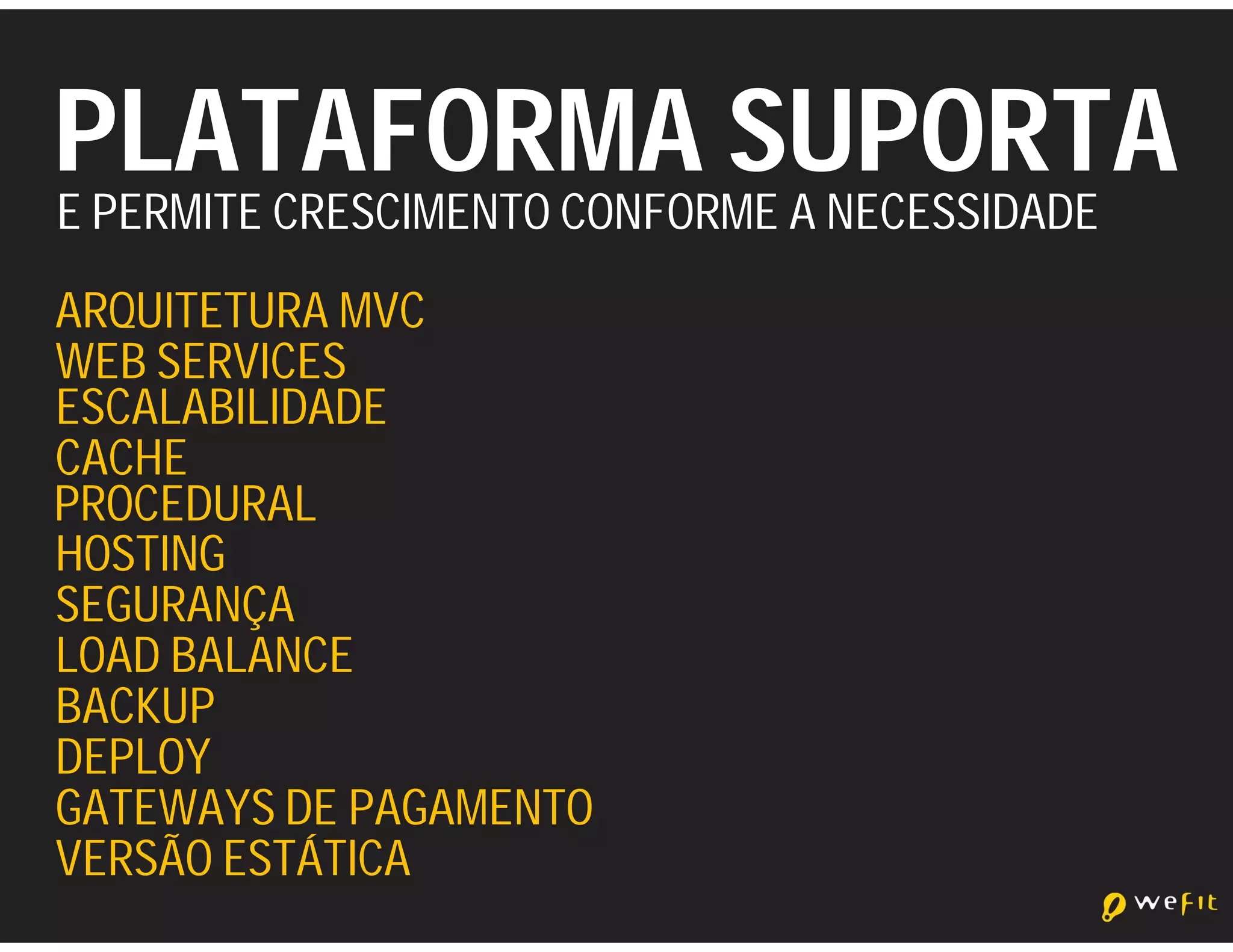 PLATAFORMA SUPORTA
E PERMITE CRESCIMENTO CONFORME A NECESSIDADE
ARQUITETURA MVC
WEB SERVICES
ESCALABILIDADE
CACHE
PROCEDURAL
HOSTING
SEGURANÇA
LOAD BALANCE
BACKUP
DEPLOY
GATEWAYS DE PAGAMENTO
VERSÃO ESTÁTICA
 