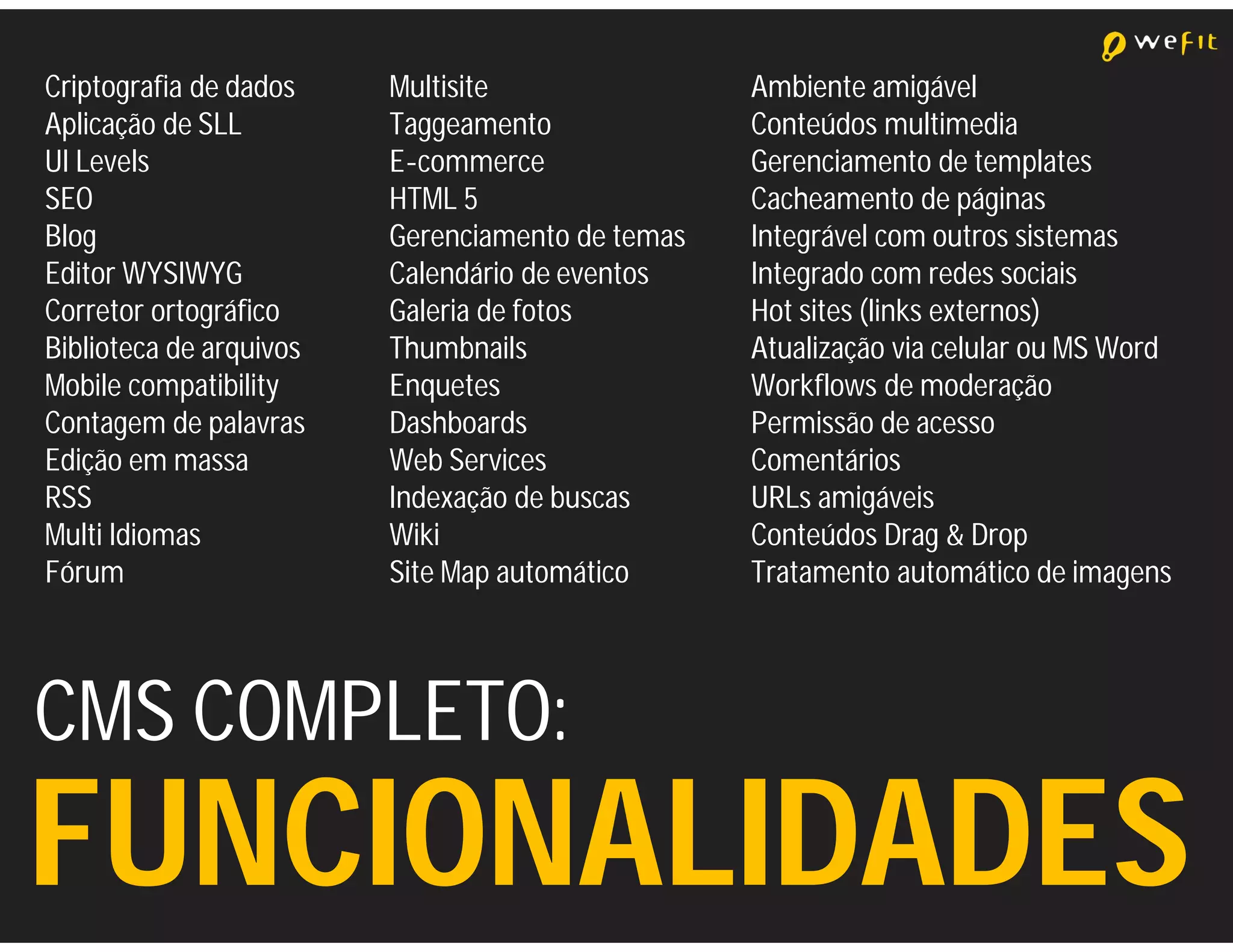 Criptografia de dados    Multisite                Ambiente amigável
Aplicação de SLL         Taggeamento              Conteúdos multimedia
UI Levels                E-commerce               Gerenciamento de templates
SEO                      HTML 5                   Cacheamento de páginas
Blog                     Gerenciamento de temas   Integrável com outros sistemas
Editor WYSIWYG           Calendário de eventos    Integrado com redes sociais
Corretor ortográfico     Galeria de fotos         Hot sites (links externos)
Biblioteca de arquivos   Thumbnails               Atualização via celular ou MS Word
Mobile compatibility     Enquetes                 Workflows de moderação
Contagem de palavras     Dashboards               Permissão de acesso
Edição em massa          Web Services             Comentários
RSS                      Indexação de buscas      URLs amigáveis
Multi Idiomas            Wiki                     Conteúdos Drag & Drop
Fórum                    Site Map automático      Tratamento automático de imagens




CMS COMPLETO:
FUNCIONALIDADES
 