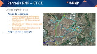 Parceria RNP – ETICE
• Acordo de cooperação:
– Atendimento a TODAS as instituições
usuárias da RNP no Estado do Ceará
– Atendimento em 100 Gbps, nos campi
secundários
– Atendimento em 1 Gbps, no campus sede
da instituição
– Essencialmente em fibra óptica, com 2
casos em rádio-enlace
• Projeto em franca operação
Cinturão Digital do Ceará
 