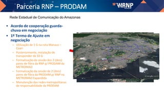 Parceria RNP – PRODAM
• Acordo de cooperação guarda-
chuva em negociação
• 1º Termo de Ajuste em
negociação
– Utilização de 1 G na rota Manaus –
Coari
– Posteriormente, instalação de
transponder de 10 G
– Formalização da cessão dos 2 (dois)
pares de fibra da RNP p/ PRODAM da
METROMAO
– Formalização da cessão de 2 (dois)
pares de fibra da PRODAM p/ RNP na
METROMAO Expandida
– Manutenção das redes metropolitanas
de responsabilidade da PRODAM
Rede Estadual de Comunicação do Amazonas
 