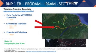RNP – EB – PRODAM – IPAAM - SECTI
• Cabo Óptico Subfluvial
– Coari – Tefé
– 220 km
• Parte Fluvial da METROMAO
Expandida
– 10 km
`Programa Amazônia Conectada
www.amazoniaconectada.eb.mil.br/
Grizendi, E. ; Stanton, M.A. “Use of subfluvial optical cable in a region without land-based infrastructure - a project to deploy optical cable
in the Amazon region”.
UbuntuNet-Connect 2013, Kigale, Rwanda. http://www.ubuntunet.net/sites/ubuntunet.net/files/grizend.pdf
Maio, 25
Inauguração dos 10 km
• Extensão até Tabatinga
– 800 km
 