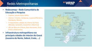 Redes Metropolitanas
• Redecomep – Rede Comunitária de
Educação e Pesquisa
– Capitais, exceto Porto Velho
– Interior: S Carlos, Campinas, Juazeiro/Petrolina,
Petrópolis, Niterói,
– 4 importantes cidades do interior do Pará
(Marabá, Santarém, Castanhal e Altamira)
– IRU de fibra em S Paulo, Belo Horizonte, Ouro
Preto e Diamantina
• Infraestrutura metropolitana nas
principais cidades do interior do Ceará
(Juazeiro do Norte, Sobral, Crato, ...)
 