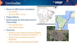Conclusões
• Rumo ao 100 G para o backbone
− Anel 100 G
− Parceria RNP – Furnas
• Projeto BELLA.
• Minimização do TCO (Total Cost of
Ownership)
− Permuta de Fibras
− Nova Metrosampa
• Parcerias:
− Parcerias com Estados (Empresas/Órgãos
de TI estaduais, Secretarias Estaduais, ...)
− Parceria com Provedores Locais &
Regionais
− Parceria com o Exército Brasileiro (EB)
 