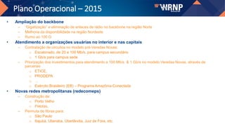 Plano Operacional – 2015
• Ampliação do backbone
– “Gigatização” e eliminação de enlaces de rádio no backbone na região Norte
– Melhoria da disponibilidade na região Nordeste
– Rumo ao 100 G
• Atendimento a organizações usuárias no interior e nas capitais
– Contratação de circuitos no modelo pré-Veredas Novas:
o Escalonado, de 20 a 100 Mb/s, para campus secundário
o 1 Gb/s para campus sede
– Priorização dos investimentos para atendimento a 100 Mb/s & 1 Gb/s no modelo Veredas Novas, através de
parcerias
o ETICE,
o PRODEPA
o ..
o Exército Brasileiro (EB) – Programa Amazônia Conectada
• Novas redes metropolitanas (redecomeps)
– Construção de:
o Porto Velho
o Pelotas,
– Permuta de fibras para:
o São Paulo
o Itajubá, Uberaba, Uberlândia, Juiz de Fora, etc.
 