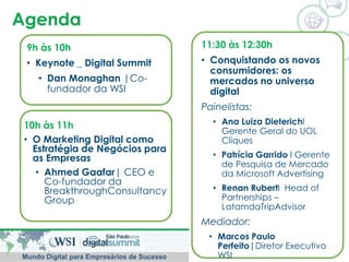 Agenda 
9h às 10h 
• Keynote _ Digital Summit 
• Dan Monaghan |Co-fundador 
da WSI 
10h às 11h 
• O Marketing Digital como 
Estratégia de Negócios para 
as Empresas 
• Ahmed Gaafar| CEO e 
Co-fundador da 
BreakthroughConsultancy 
Group 
11:30 às 12:30h 
• Conquistando os novos 
consumidores: os 
mercados no universo 
digital 
Painelistas: 
• Ana Luiza Dieterichl 
Gerente Geral do UOL 
Cliques 
• Patrícia Garrido l Gerente 
de Pesquisa de Mercado 
da Microsoft Advertising 
• Renan Rubertl Head of 
Partnerships – 
LatamdaTripAdvisor 
Mediador: 
• Marcos Paulo 
Perfeito|Diretor Executivo 
WSI 

