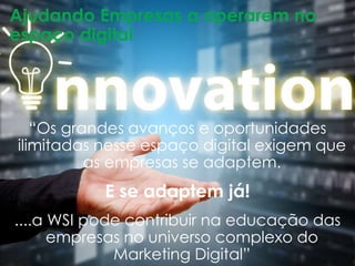 Ajudando Empresas a operarem no 
espaço digital 
“Os grandes avanços e oportunidades 
ilimitadas nesse espaço digital exigem que 
as empresas se adaptem. 
E se adaptem já! 
....a WSI pode contribuir na educação das 
empresas no universo complexo do 
Marketing Digital” 
 