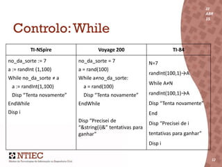 22
ABR
15
12
22
ABR
15
12
Controlo:While
TI-NSpire Voyage 200 TI-84
no_da_sorte := 7
a := randInt (1,100)
While no_da_sorte ≠ a
a := randInt(1,100)
Disp “Tenta novamente”
EndWhile
Disp i
no_da_sorte = 7
a = rand(100)
While a≠no_da_sorte:
a = rand(100)
Disp “Tenta novamente”
EndWhile
Disp “Precisei de
“&string(i)&” tentativas para
ganhar”
N=7
randInt(100,1)→A
While A≠N
randInt(100,1)→A
Disp “Tenta novamente”
End
Disp “Precisei de i
tentativas para ganhar”
Disp i
 