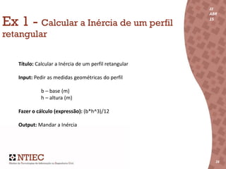 22
ABR
15
16
22
ABR
15
161616
Ex 1 - Calcular a Inércia de um perfil
retangular
Título: Calcular a Inércia de um perfil retangular
Input: Pedir as medidas geométricas do perfil
b – base (m)
h – altura (m)
Fazer o cálculo (expressão): (b*h^3)/12
Output: Mandar a Inércia
 