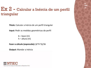 22
ABR
15
17
22
ABR
15
171717
Ex 2 - Calcular a Inércia de um perfil
triangular
Título: Calcular a Inércia de um perfil triangular
Input: Pedir as medidas geométricas do perfil
b – base (m)
h – altura (m)
Fazer o cálculo (expressão): (b*h^3)/36
Output: Mandar a Inércia
 