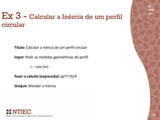 22
ABR
15
18
22
ABR
15
181818
Ex 3 - Calcular a Inércia de um perfil
circular
Título: Calcular a Inércia de um perfil circular
Input: Pedir as medidas geométricas do perfil
r – raio (m)
Fazer o cálculo (expressão): (pi*r^4)/4
Output: Mandar a Inércia
 