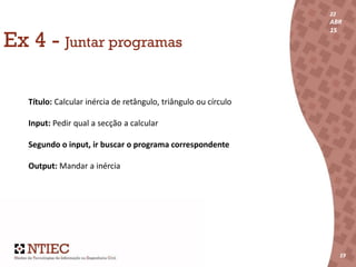 22
ABR
15
19
22
ABR
15
191919
Ex 4 - Juntar programas
Título: Calcular inércia de retângulo, triângulo ou círculo
Input: Pedir qual a secção a calcular
Segundo o input, ir buscar o programa correspondente
Output: Mandar a inércia
 