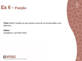 22
ABR
15
21
22
ABR
15
212121
Ex 6 - Função
Título: Definir função em que calcula a área de um círculo dado o seu
diâmetro
Definir:
area(diam) = (pi*diam^2)/4
 