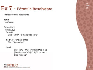 22
ABR
15
22
22
ABR
15
222222
Ex 7 - Fórmula Resolvente
Título: Fórmula Resolvente
Input
i = nº vezes
For n=1 to i
Input a,b,c
Se a=0
Disp “ERRO - ‘a’ nao pode ser 0”
Se b^2-4*a*c ≤ 0 então
Disp “Sem raizes”
Senão
(-b + (b^2 - 4*a*c)^0.5)/(2*a) -> x1
(-b - (b^2 - 4*a*c)^0.5)/(2*a) -> x2
Disp “x1 e x2”
 