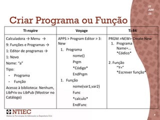 22
ABR
15
4
22
ABR
15
4
Criar Programa ou Função
TI-nspire Voyage Ti-84
Calculadora → Menu →
9: Funções e Programas →
1: Editor de programas →
1: Novo
Nome: “a”
Tipo:
- Programa
- Função
Acesso à biblioteca: Nenhum,
LibPriv ou LibPub (Mostrar no
Catálogo)
APPS > Program Editor > 3:
New
1. Programa
nome()
Prgm
*Código*
EndPrgm
1. Função
nome(var1,var2)
Func
*calculo*
EndFunc
PRGM >NEW> Create New
1. Programa
Name=...
*Códico*
2. Função
“Y=”
*Escrever função*
 